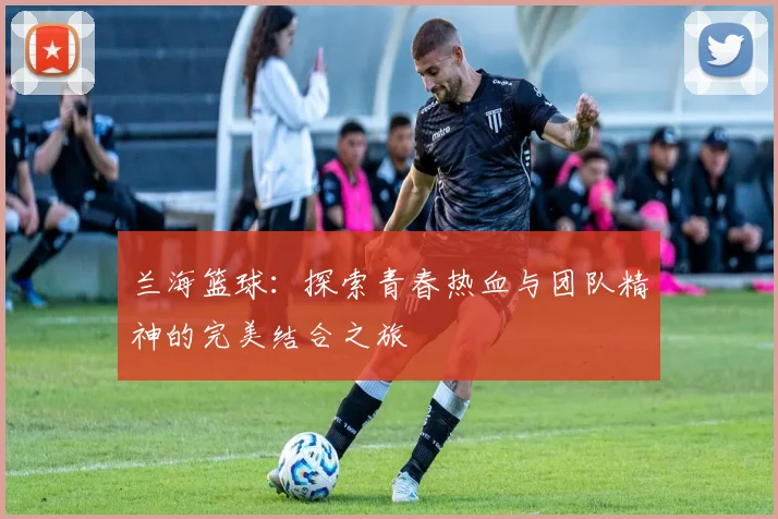 兰海篮球：探索青春热血与团队精神的完美结合之旅