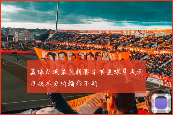 篮球新浪聚焦新赛季明星球员表现与战术分析精彩不断