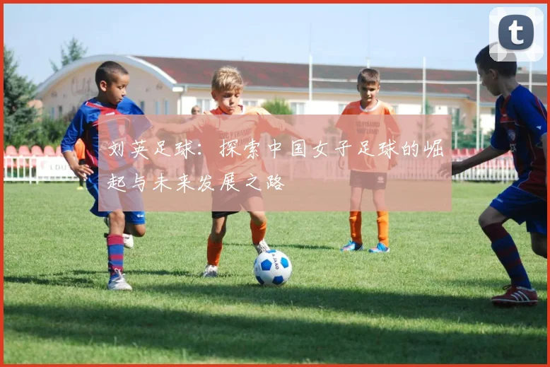 刘英足球：探索中国女子足球的崛起与未来发展之路