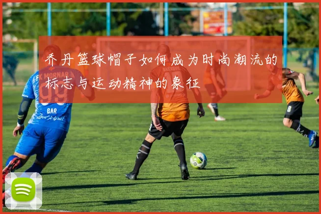 乔丹篮球帽子如何成为时尚潮流的标志与运动精神的象征