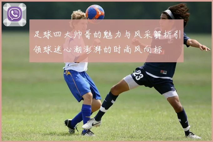 足球四大帅哥的魅力与风采解析引领球迷心潮澎湃的时尚风向标