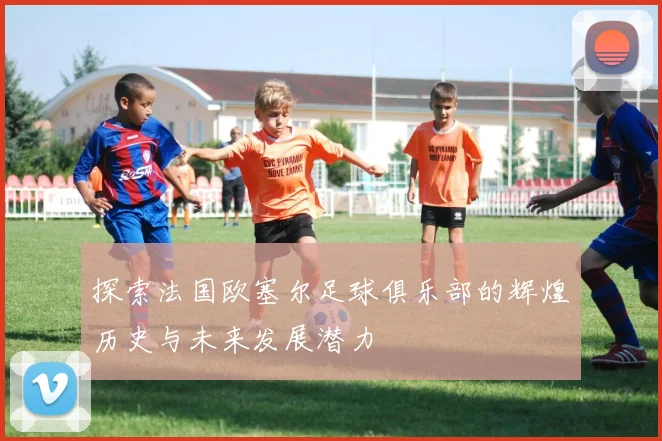 探索法国欧塞尔足球俱乐部的辉煌历史与未来发展潜力