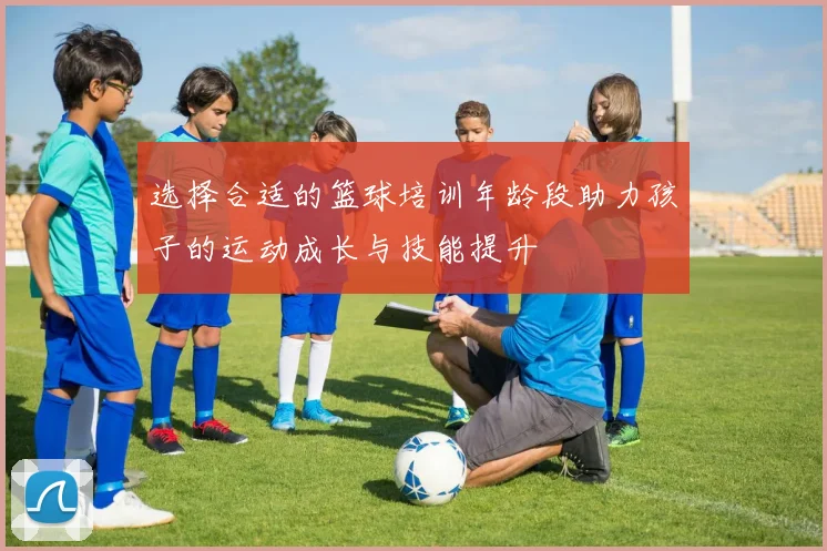 选择合适的篮球培训年龄段助力孩子的运动成长与技能提升